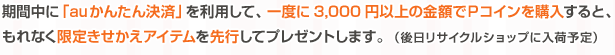 期間中に「auかんたん決済」を利用して、一度に3,000円以上の金額でＰコインを購入すると、もれなく限定きせかえアイテムを先行してプレゼントします。   （後日リサイクルショップに入荷予定）