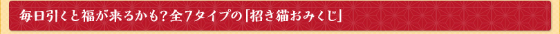 毎日引くと福が来るかも？全７タイプの「招き猫おみくじ」