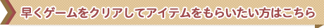 はやくゲームをクリアしてアイテムをもらいたい方はこちら